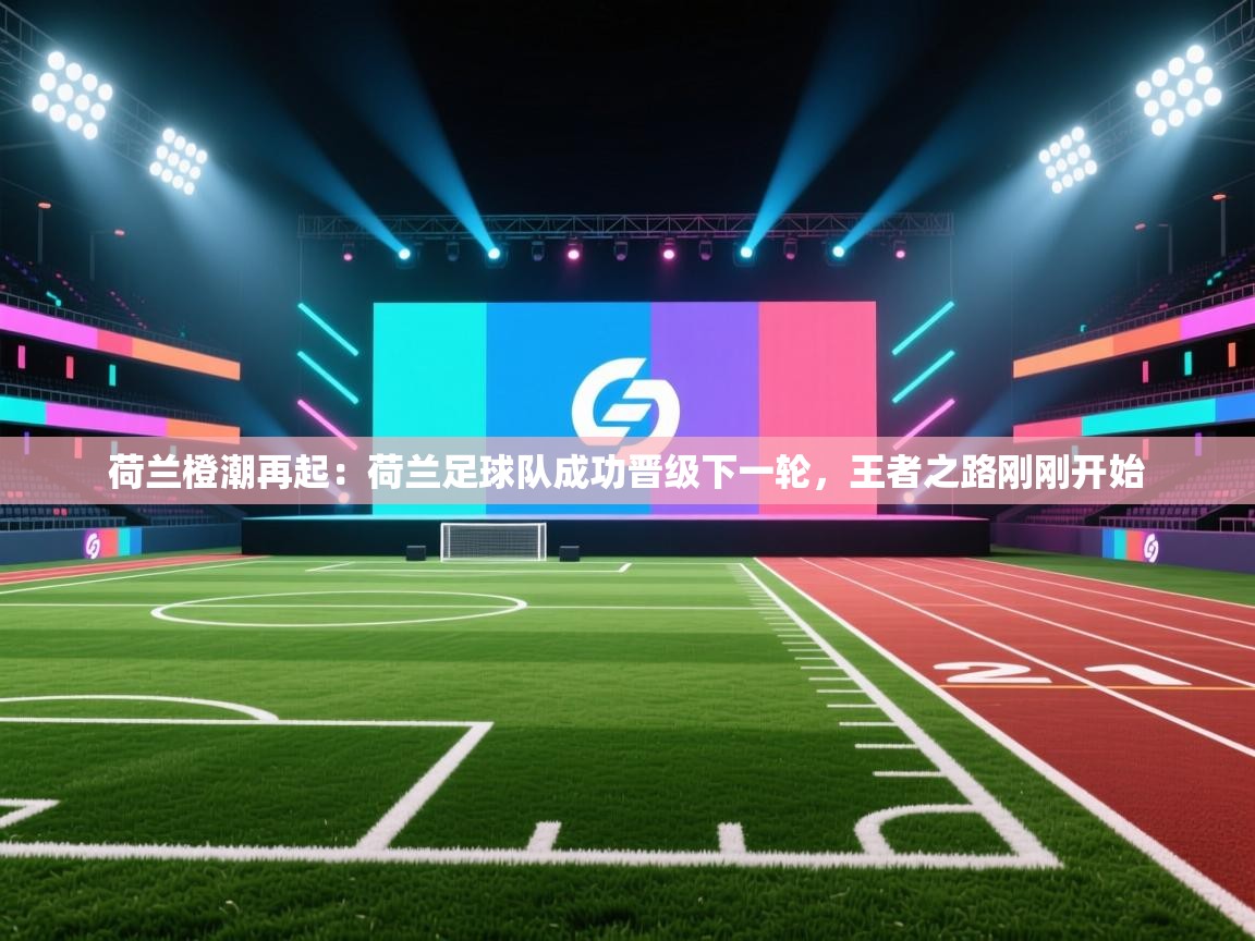 荷兰橙潮再起：荷兰足球队成功晋级下一轮，王者之路刚刚开始